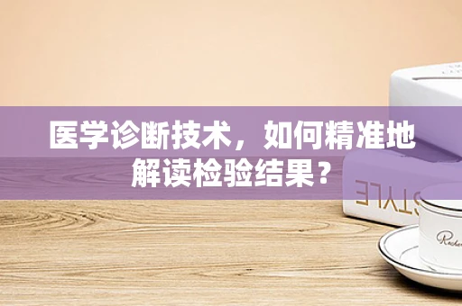 医学诊断技术，如何精准地解读检验结果？