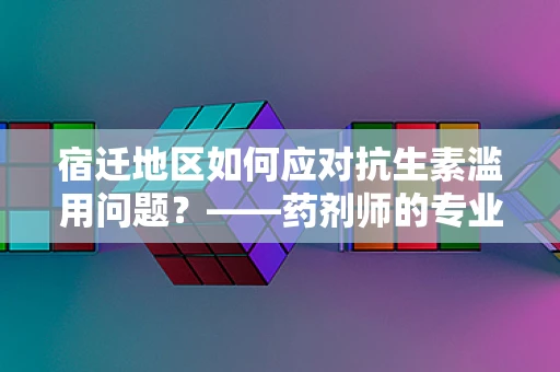 宿迁地区如何应对抗生素滥用问题？——药剂师的专业视角