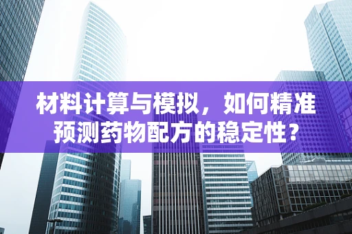 材料计算与模拟，如何精准预测药物配方的稳定性？