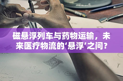 磁悬浮列车与药物运输，未来医疗物流的‘悬浮’之问？