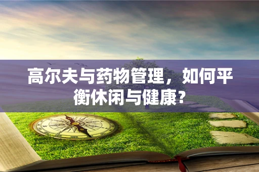 高尔夫与药物管理，如何平衡休闲与健康？