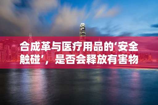 合成革与医疗用品的‘安全触碰’，是否会释放有害物质？